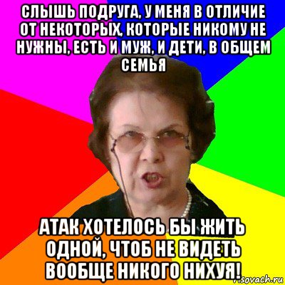 слышь подруга, у меня в отличие от некоторых, которые никому не нужны, есть и муж, и дети, в общем семья атак хотелось бы жить одной, чтоб не видеть вообще никого нихуя!, Мем Типичная училка