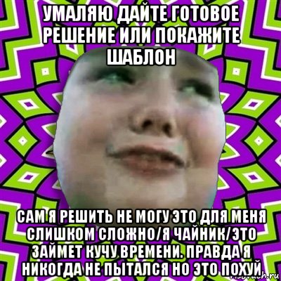 умаляю дайте готовое решение или покажите шаблон сам я решить не могу это для меня слишком сложно/я чайник/это займет кучу времени. правда я никогда не пытался но это похуй, Мем умаляю