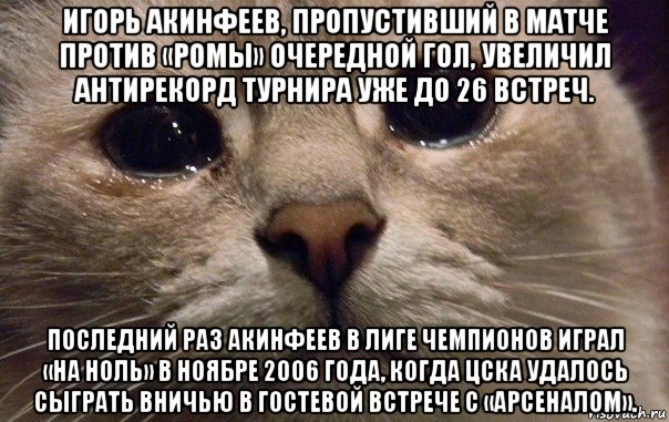 игорь акинфеев, пропустивший в матче против «ромы» очередной гол, увеличил антирекорд турнира уже до 26 встреч. последний раз акинфеев в лиге чемпионов играл «на ноль» в ноябре 2006 года, когда цска удалось сыграть вничью в гостевой встрече с «арсеналом»., Мем   В мире грустит один котик