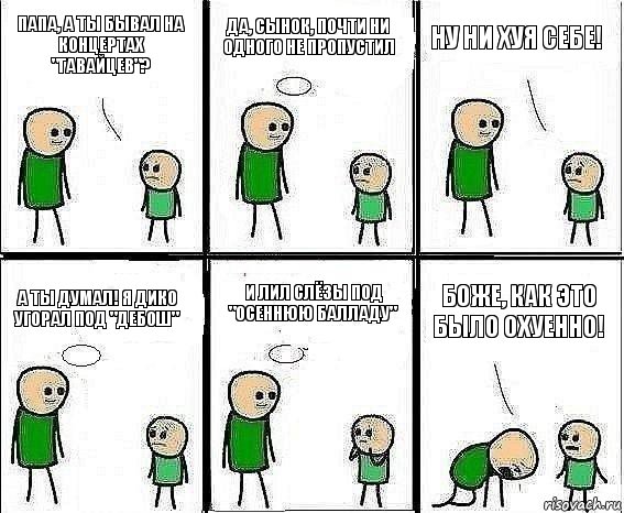 Папа, а ты бывал на концертах "Гавайцев"? Да, сынок, почти ни одного не пропустил Ну ни хуя себе! А ты думал! Я дико угорал под "Дебош" И лил слёзы под "Осеннюю балладу" Боже, как это было охуенно!