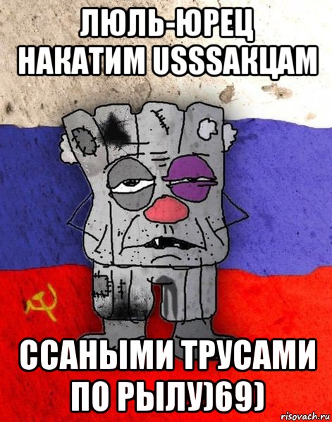 люль-юрец накатим usssaкцам ссаными трусами по рылу)69)