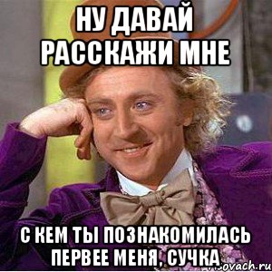 Ну давай расскажи мне с кем ты познакомилась первее меня, сучка, Мем Ну давай расскажи (Вилли Вонка)