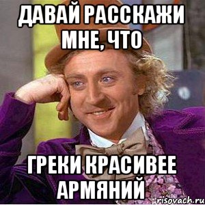 Давай расскажи мне, что греки красивее армяний, Мем Ну давай расскажи (Вилли Вонка)