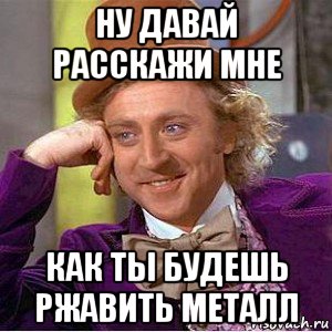 ну давай расскажи мне как ты будешь ржавить металл, Мем Ну давай расскажи (Вилли Вонка)