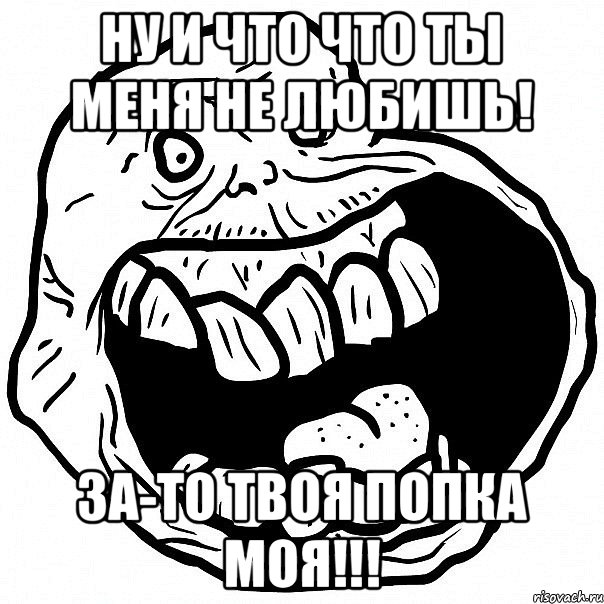 Ну и что что ты меня не любишь! За-то твоя попка моя!!!