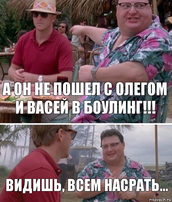 А он не пошел с Олегом и Васей в боулинг!!! Видишь, всем насрать...