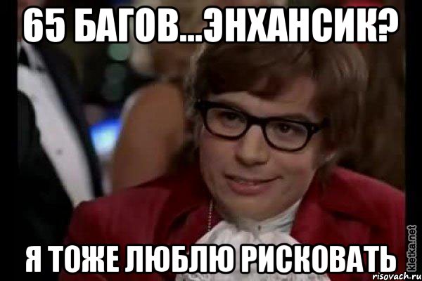 65 багов...энхансик? Я тоже люблю рисковать, Мем Остин Пауэрс (я тоже люблю рисковать)