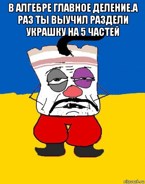 в алгебре главное деление.а раз ты выучил раздели украшку на 5 частей , Мем Западенец - тухлое сало