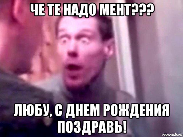 че те надо мент??? любу, с днем рождения поздравь!, Мем Запили