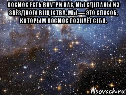 космос есть внутри нас, мы сделаны из звёздного вещества, мы — это способ, которым космос познаёт себя. 