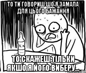 то ти говориш шо я замала для цього бажання то скажеш тільки якшо я його виберу...