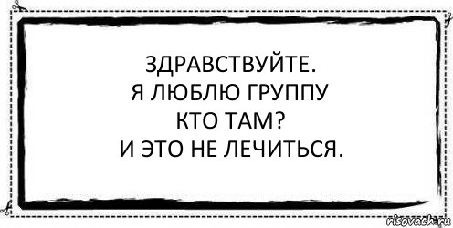 Здравствуйте.
Я люблю группу
Кто там?
И это не лечиться. , Комикс Асоциальная антиреклама