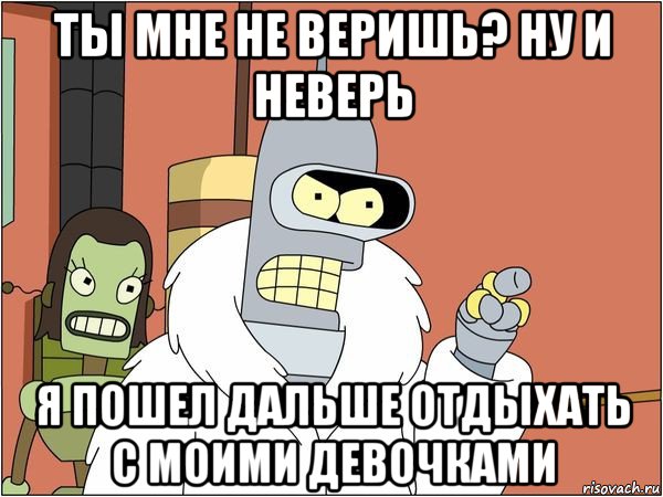 ты мне не веришь? ну и неверь я пошел дальше отдыхать с моими девочками, Мем Бендер