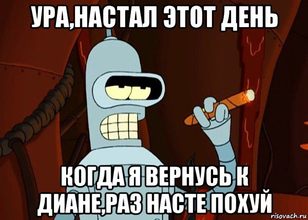 ура,настал этот день когда я вернусь к диане,раз насте похуй, Мем bender