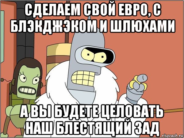 сделаем свой евро, с блэкджэком и шлюхами а вы будете целовать наш блестящий зад, Мем Бендер