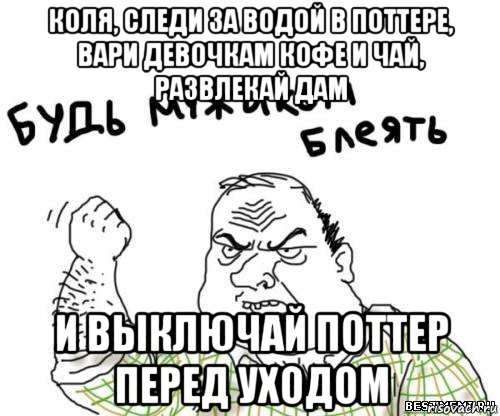 коля, следи за водой в поттере, вари девочкам кофе и чай, развлекай дам и выключай поттер перед уходом, Мем блять