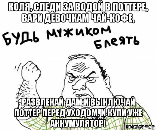 коля, следи за водой в поттере, вари девочкам чай-кофе, развлекай дам и выключай поттер перед уходом. и купи уже аккумулятор!, Мем блять