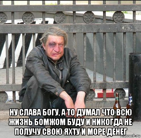  ну слава богу, а то думал что всю жизнь бомжом буду и никогда не получу свою яхту и море денег