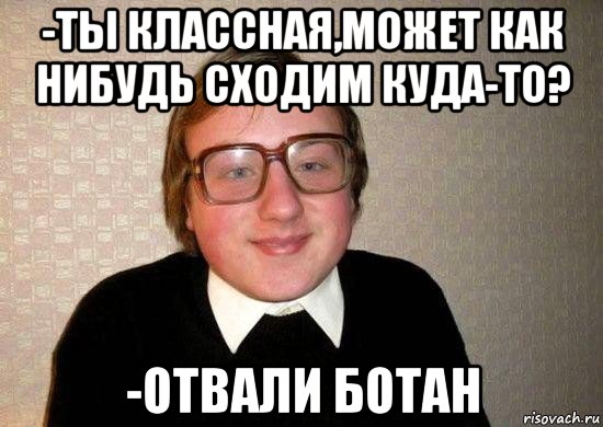 -ты классная,может как нибудь сходим куда-то? -отвали ботан, Мем Ботан