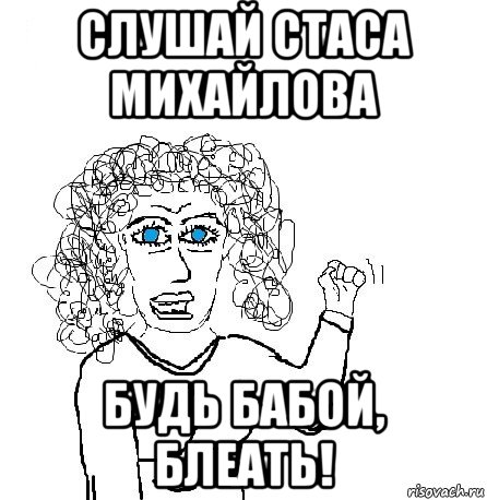 слушай стаса михайлова будь бабой, блеать!