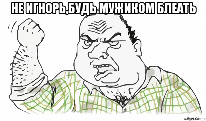 не игнорь,будь мужиком блеать 