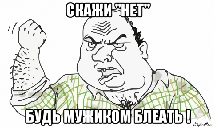 скажи "нет" будь мужиком блеать !