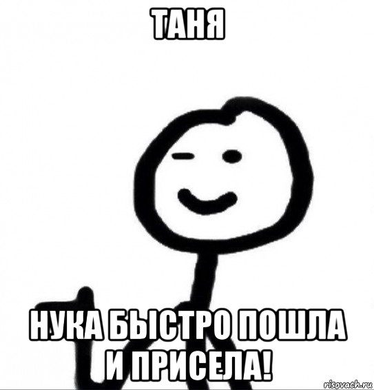 таня нука быстро пошла и присела!