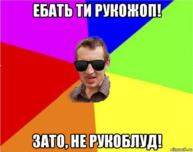 ебать ти рукожоп! зато, не рукоблуд!