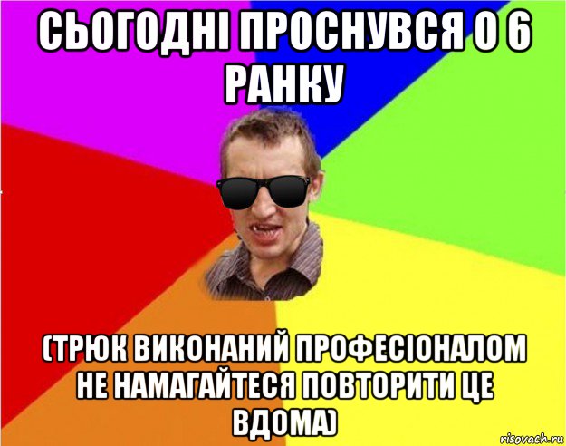 сьогодні проснувся о 6 ранку (трюк виконаний професіоналом не намагайтеся повторити це вдома)