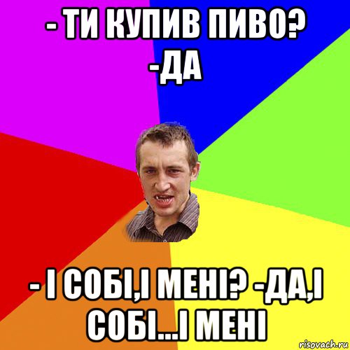 - ти купив пиво? -да - і собі,і мені? -да,і собі...і мені, Мем Чоткий паца