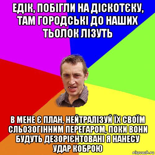 едік, побігли на діскотєку, там городські до наших тьолок лізуть в мене є план, нейтралізуй їх своїм сльозогінним перегаром, поки вони будуть дезорієнтовані я нанесу удар коброю, Мем Чоткий паца