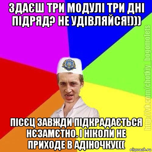 здаєш три модулі три дні підряд? не удівляйся!))) пісєц завжди підкрадається нєзамєтно. і ніколи не приходе в адіночку(((