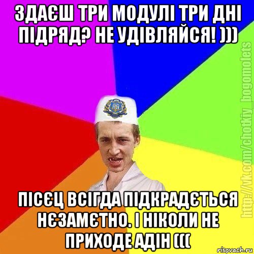 здаєш три модулі три дні підряд? не удівляйся! ))) пісєц всігда підкрадється нєзамєтно. і ніколи не приходе адін (((