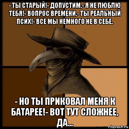 - ты старый!- допустим.- я не люблю тебя!- вопрос времени.- ты реальный псих!- все мы немного не в себе. - но ты приковал меня к батарее!- вот тут сложнее, да..., Мем  Чума