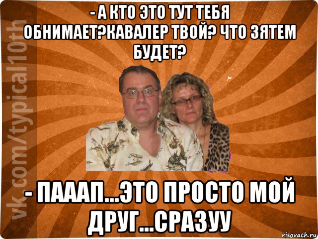 - а кто это тут тебя обнимает?кавалер твой? что зятем будет? - пааап...это просто мой друг...сразуу