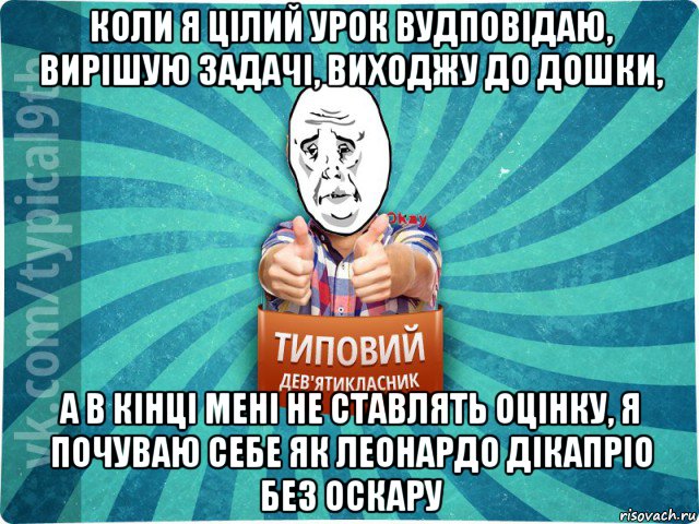 коли я цілий урок вудповідаю, вирішую задачі, виходжу до дошки, а в кінці мені не ставлять оцінку, я почуваю себе як леонардо дікапріо без оскару