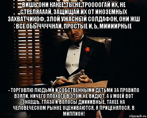 вишь они какее, ты не троооогай их, не стреляааай, защищай их от иноземных захватчикоф, злой ужасный солдафон, они жш все обыччччнаи, простые и, ь, миииирные - торговлю людьми и собственными детьми за правило взяли, ничего плохого в этом не видют, а у моей вот знаешь, глаза и волосы диииивные, такее на человеческом рынке оцениваются, я приценялося, в миллион!, Мем Дон Вито Корлеоне