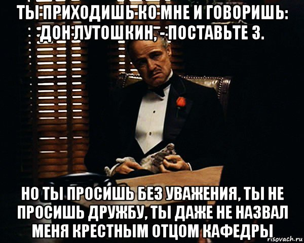 ты приходишь ко мне и говоришь: дон лутошкин, - поставьте 3. но ты просишь без уважения, ты не просишь дружбу, ты даже не назвал меня крестным отцом кафедры, Мем Дон Вито Корлеоне