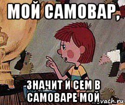 мой самовар, значит и сем в самоваре мой