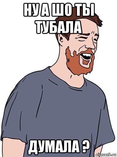 ну а шо ты тубала думала ?