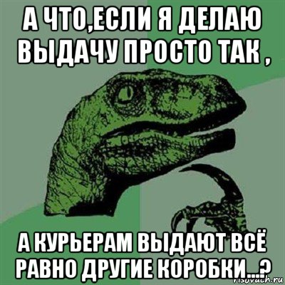 а что,если я делаю выдачу просто так , а курьерам выдают всё равно другие коробки...?, Мем Филосораптор