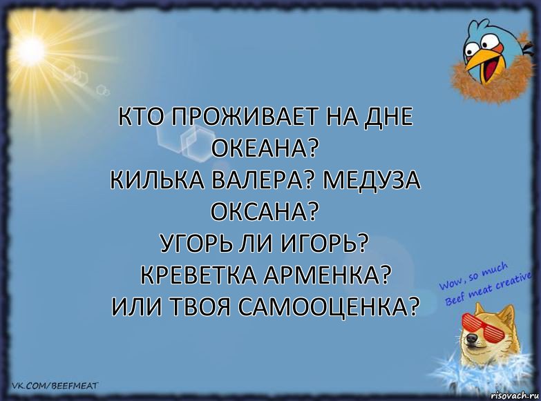 Кто проживает на дне океана?
Килька Валера? Медуза Оксана?
Угорь ли Игорь? Креветка Арменка?
Или твоя самооценка?