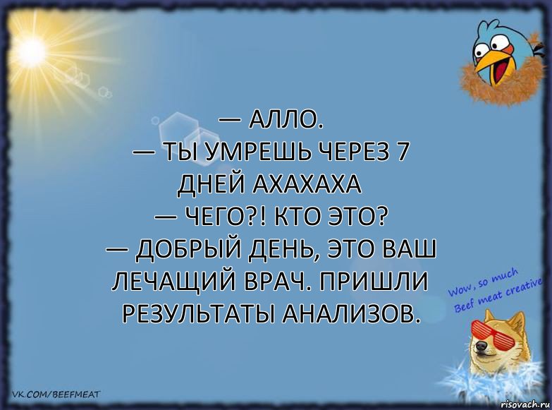 — Алло.
— ТЫ УМРЕШЬ ЧЕРЕЗ 7 ДНЕЙ АХАХАХА
— Чего?! Кто это?
— Добрый день, это ваш лечащий врач. Пришли результаты анализов., Комикс ФОН