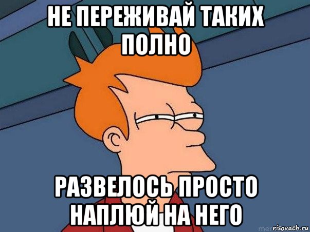 не переживай таких полно развелось просто наплюй на него, Мем  Фрай (мне кажется или)