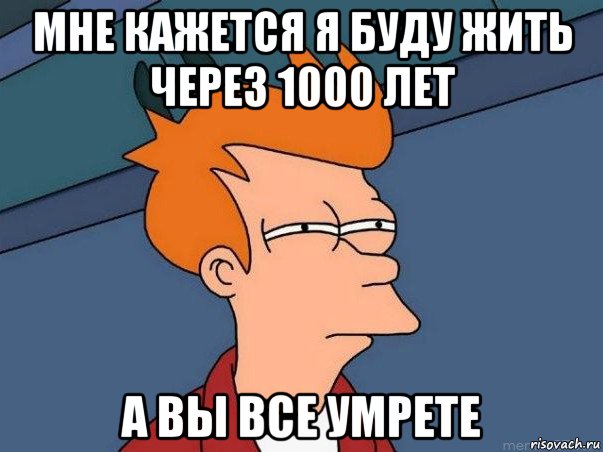 мне кажется я буду жить через 1000 лет а вы все умрете, Мем  Фрай (мне кажется или)