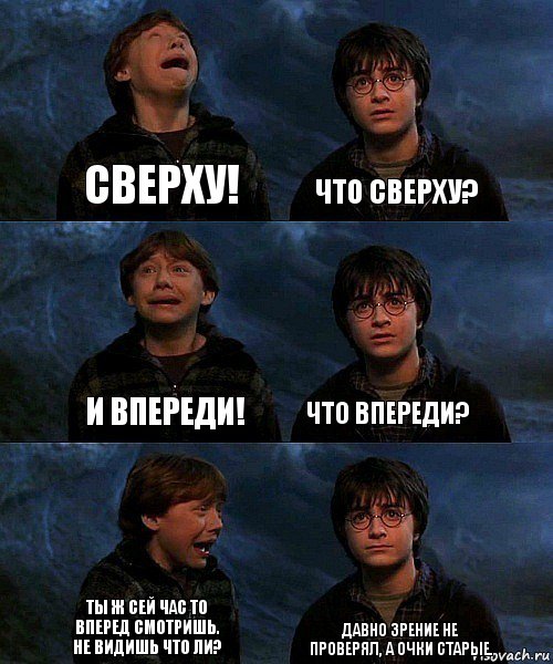 сверху! что сверху? и впереди! что впереди? ты ж сей час то вперед смотришь. Не видишь что ли? давно зрение не проверял, а очки старые.