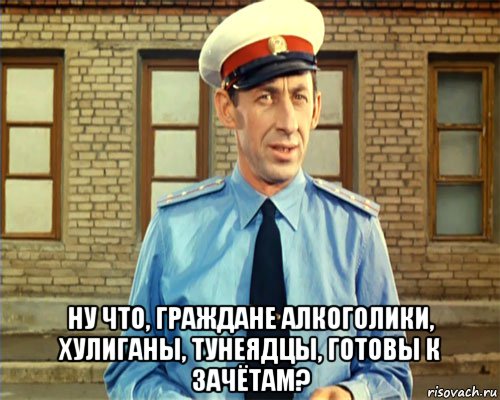  ну что, граждане алкоголики, хулиганы, тунеядцы, готовы к зачётам?