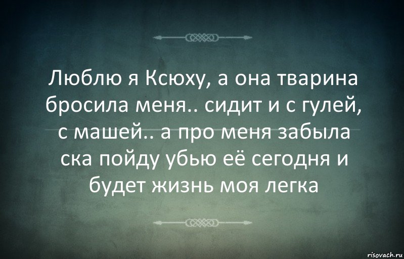 Люблю я Ксюху, а она тварина бросила меня.. сидит и с гулей, с машей.. а про меня забыла ска пойду убью её сегодня и будет жизнь моя легка