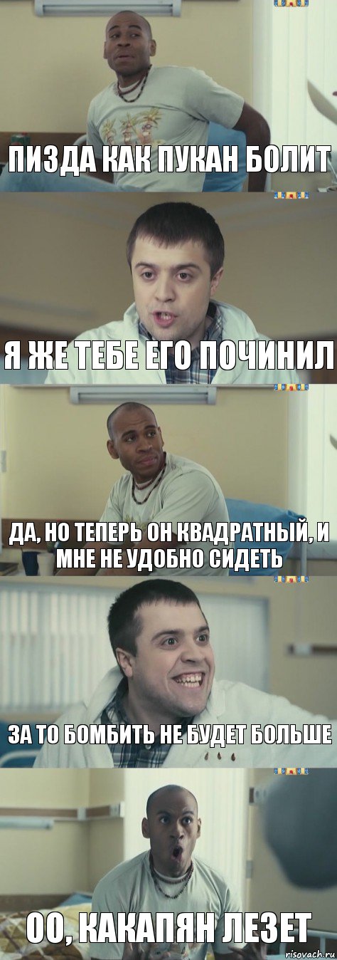 Пизда как пукан болит Я же тебе его починил Да, но теперь он квадратный, и мне не удобно сидеть За то бомбить не будет больше Оо, какапян лезет