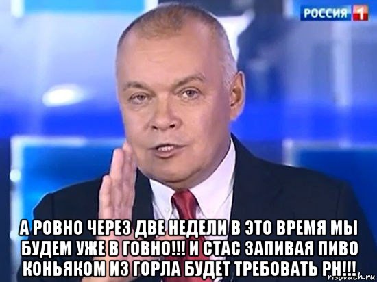  а ровно через две недели в это время мы будем уже в говно!!! и стас запивая пиво коньяком из горла будет требовать ph!!!, Мем Киселёв 2014